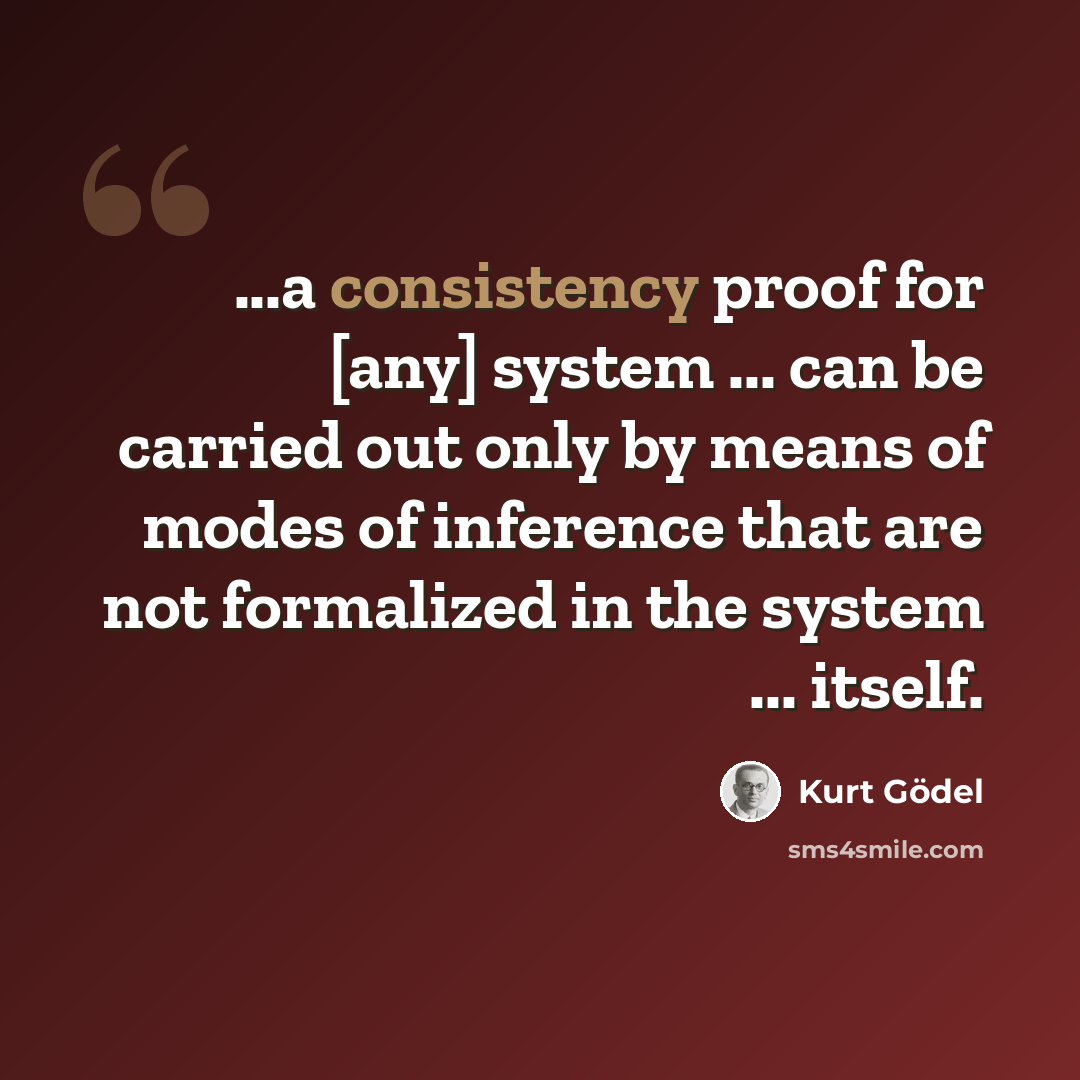 “...a consistency proof for [any] system ... can be carried out only by means of modes of inference that are not formalized in the system ... itself.” quote by Kurt Gödel