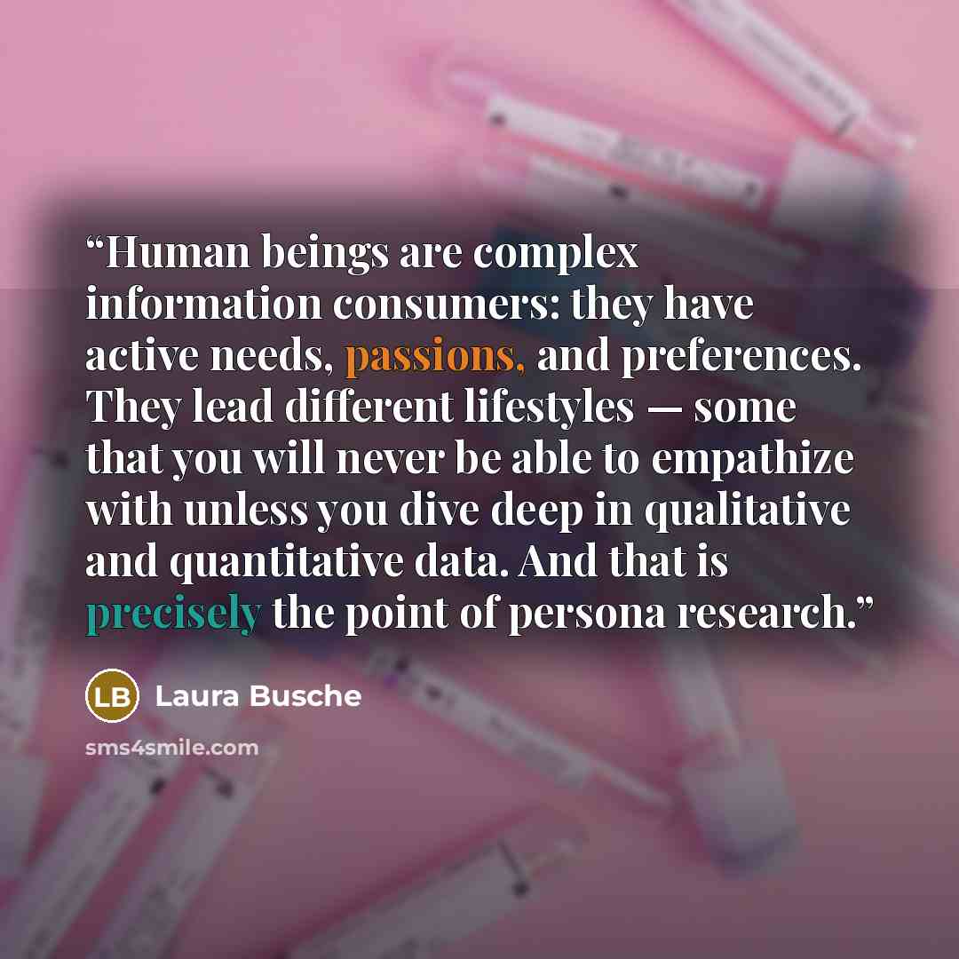 “Human beings are complex information consumers: they have active needs, passions, and preferences. They lead different lifestyles — some that you will never be able to empathize with unless you dive deep in qualitative and quantitative data. And that is precisely the point of persona research.” quote by Laura Busche