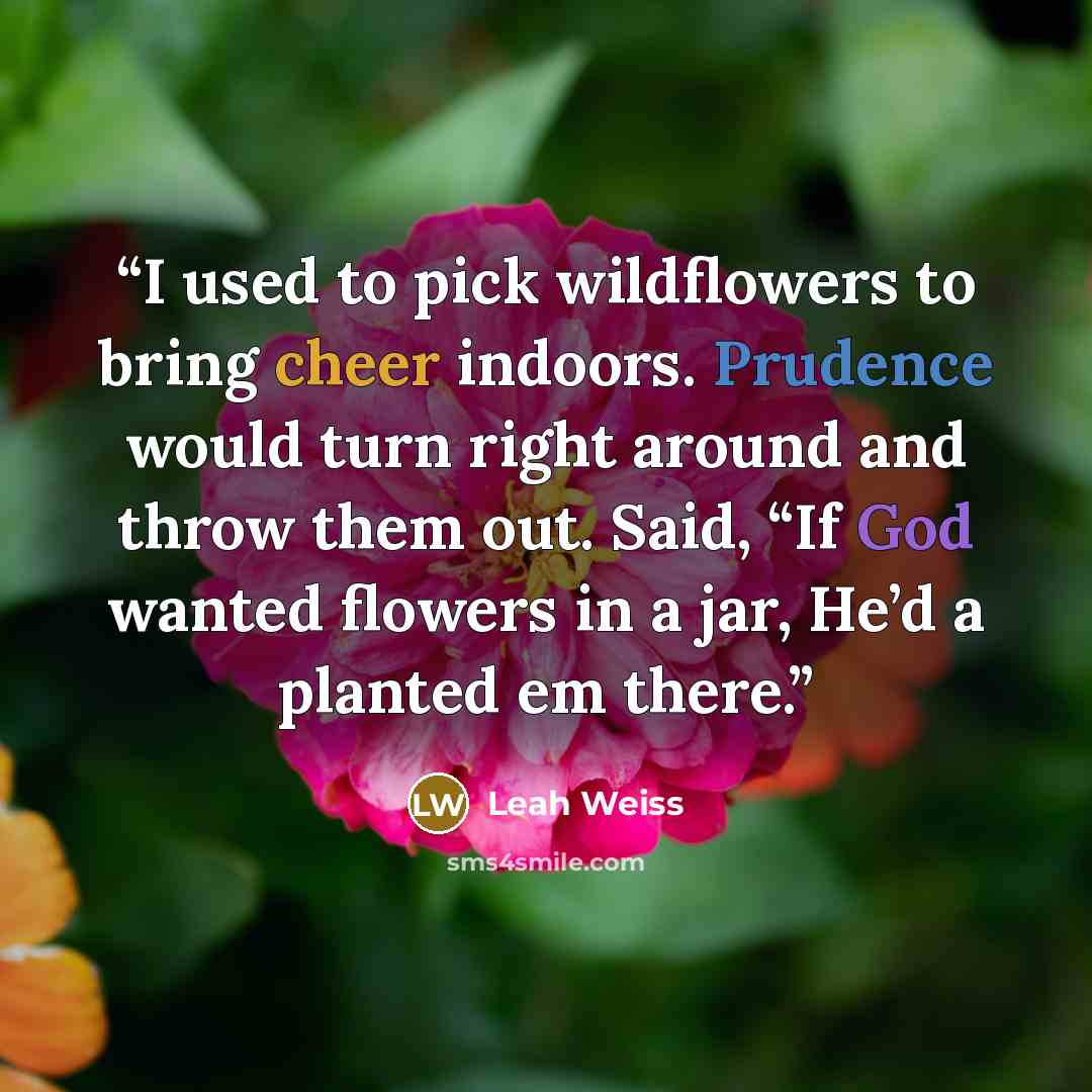 “I used to pick wildflowers to bring cheer indoors. Prudence would turn right around and throw them out. Said, “If God wanted flowers in a jar, He’d a planted em there.” quote by Leah Weiss