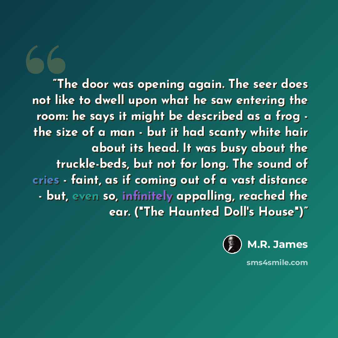 “The door was opening again. The seer does not like to dwell upon what he saw entering the room: he says it might be described as a frog - the size of a man - but it had scanty white hair about its head. It was busy about the truckle-beds, but not for long. The sound of cries - faint, as if coming…” quote by M.R. James