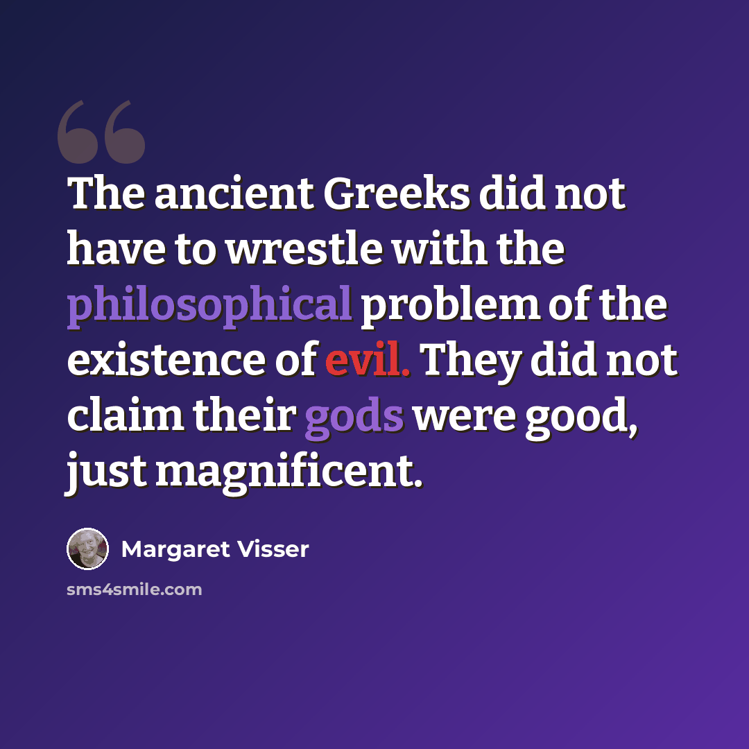 “The ancient Greeks did not have to wrestle with the philosophical problem of the existence of evil. They did not claim their gods were good, just magnificent.” quote by Margaret Visser