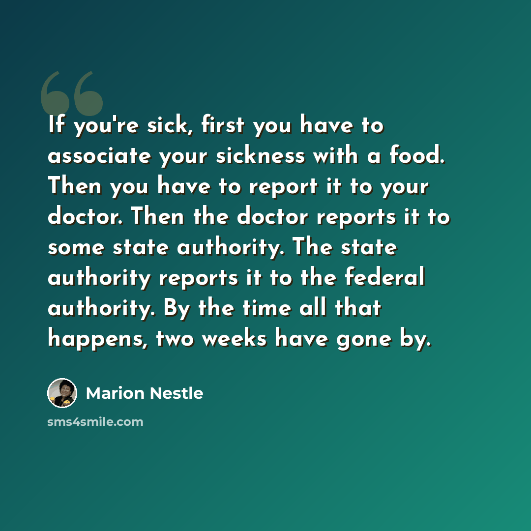 “If you're sick, first you have to associate your sickness with a food. Then you have to report it to your doctor. Then the doctor reports it to some state authority. The state authority reports it to the federal authority. By the time all that happens, two weeks have gone by.” quote by Marion Nestle