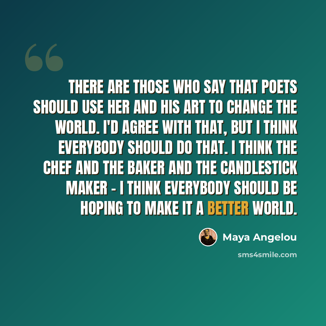 “There are those who say that poets should use her and his art to change the world. I'd agree with that, but I think everybody should do that. I think the chef and the baker and the candlestick maker - I think everybody should be hoping to make it a better world.” quote by Maya Angelou