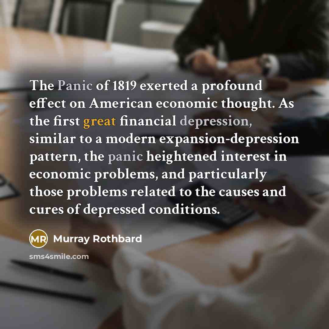 “The Panic of 1819 exerted a profound effect on American economic thought. As the first great financial depression, similar to a modern expansion-depression pattern, the panic heightened interest in economic problems, and particularly those problems related to the causes and cures of depressed…” quote by Murray Rothbard
