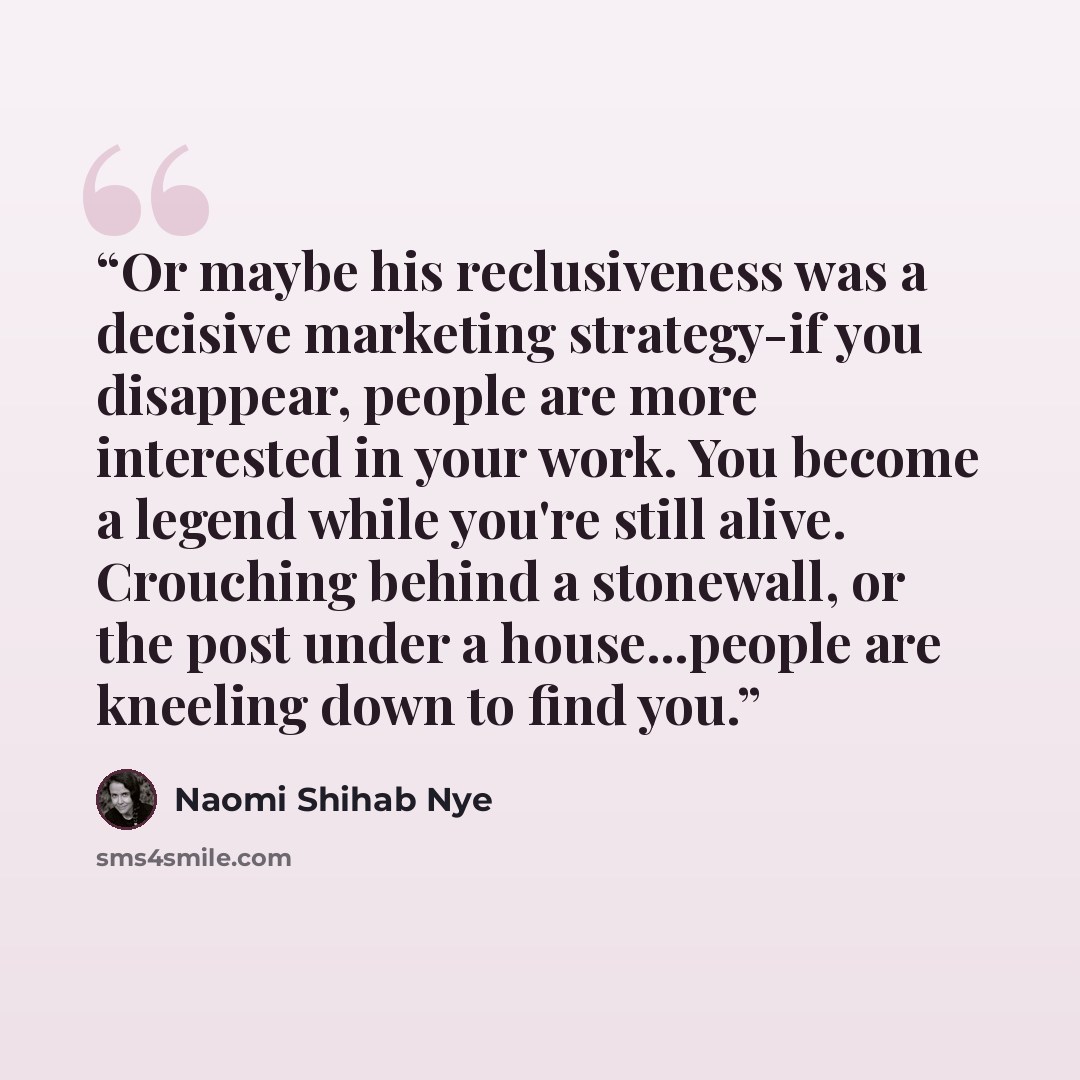“Or maybe his reclusiveness was a decisive marketing strategy-if you disappear, people are more interested in your work. You become a legend while you're still alive. Crouching behind a stonewall, or the post under a house...people are kneeling down to find you.” quote by Naomi Shihab Nye