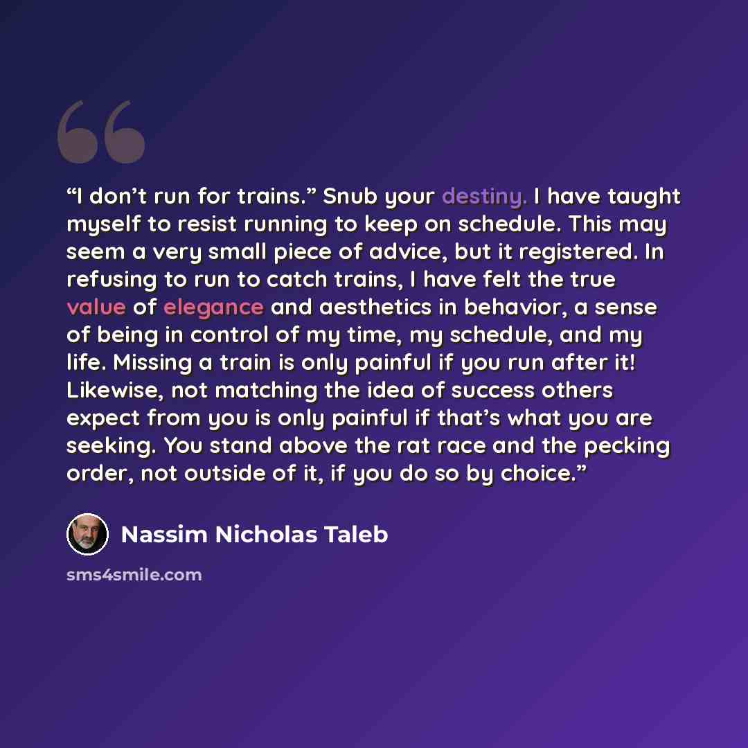 “I don’t run for trains.” Snub your destiny. I have taught myself to resist running to keep on schedule. This may seem a very small piece of advice, but it registered. In refusing to run to catch trains, I have felt the true value of elegance and aesthetics in behavior, a sense of being in control…” quote by Nassim Nicholas Taleb