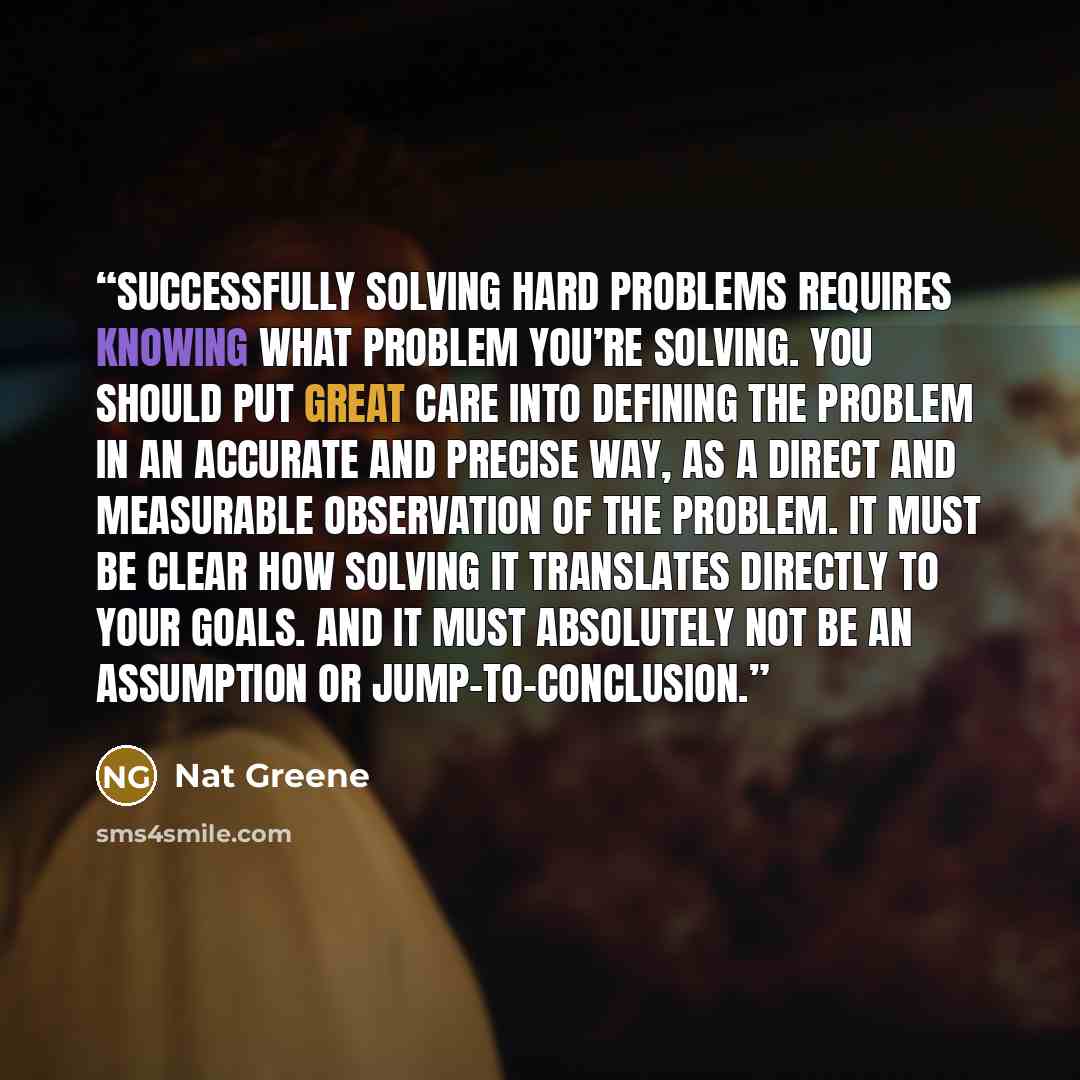 “Successfully solving hard problems requires knowing what problem you’re solving. You should put great care into defining the problem in an accurate and precise way, as a direct and measurable observation of the problem. It must be clear how solving it translates directly to your goals. And it must…” quote by Nat Greene
