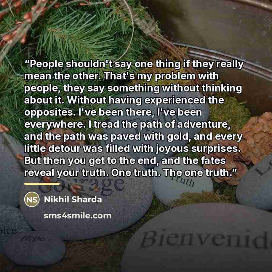 “People shouldn't say one thing if they really mean the other. That's my problem with people, they say something without thinking about it. Without having experienced the opposites. I've been there, I've been everywhere. I tread the path of adventure, and the path was paved with gold, and every…” quote by Nikhil Sharda