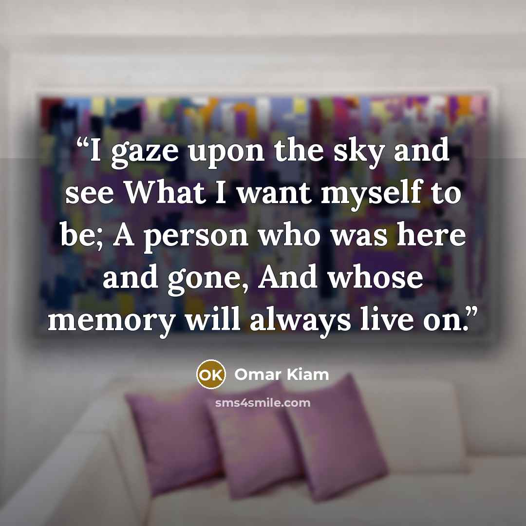 “I gaze upon the sky and see What I want myself to be; A person who was here and gone, And whose memory will always live on.” quote by Omar Kiam