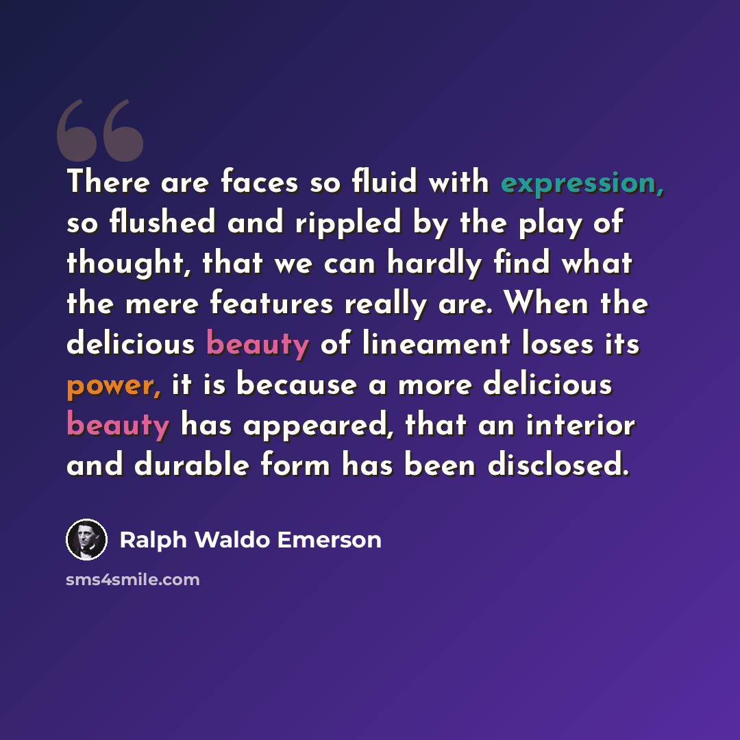 “There are faces so fluid with expression, so flushed and rippled by the play of thought, that we can hardly find what the mere features really are. When the delicious beauty of lineament loses its power, it is because a more delicious beauty has appeared, that an interior and durable form has been…” quote by Ralph Waldo Emerson