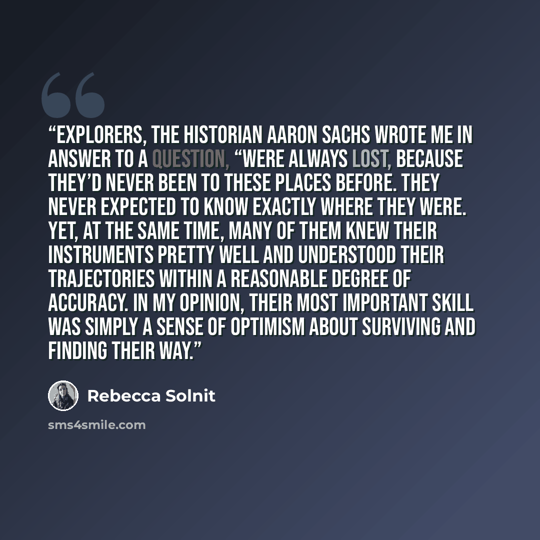 “Explorers, the historian Aaron Sachs wrote me in answer to a question, “were always lost, because they’d never been to these places before. They never expected to know exactly where they were. Yet, at the same time, many of them knew their instruments pretty well and understood their trajectories…” quote by Rebecca Solnit