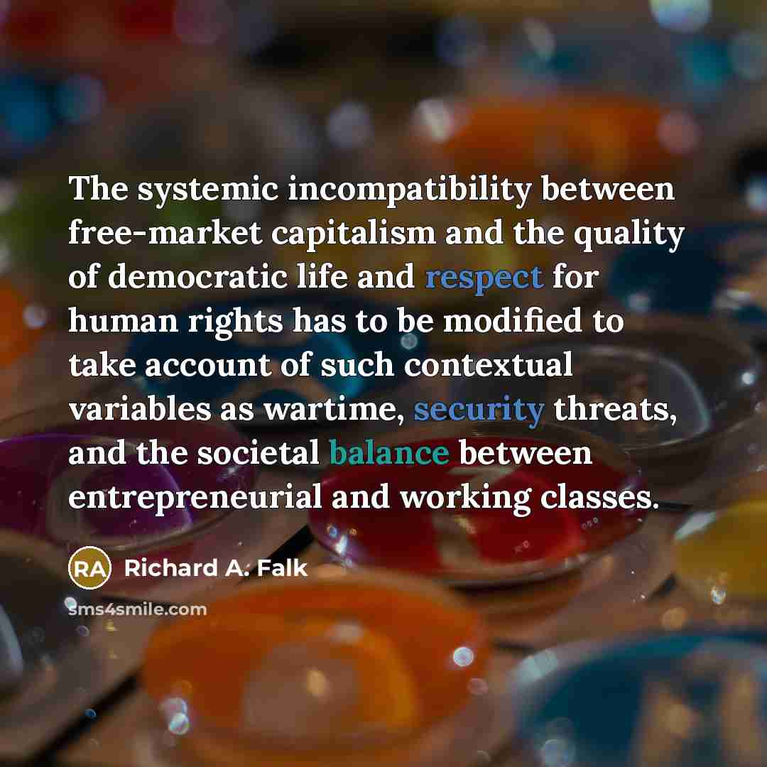“The systemic incompatibility between free-market capitalism and the quality of democratic life and respect for human rights has to be modified to take account of such contextual variables as wartime, security threats, and the societal balance between entrepreneurial and working classes.” quote by Richard A. Falk