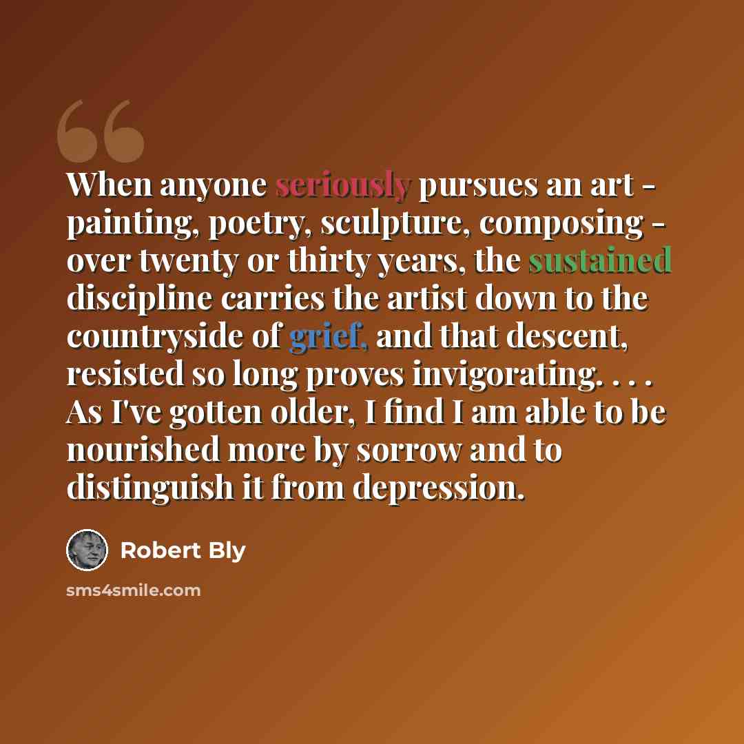 “When anyone seriously pursues an art - painting, poetry, sculpture, composing - over twenty or thirty years, the sustained discipline carries the artist down to the countryside of grief, and that descent, resisted so long proves invigorating. . . . As I've gotten older, I find I am able to be…” quote by Robert Bly
