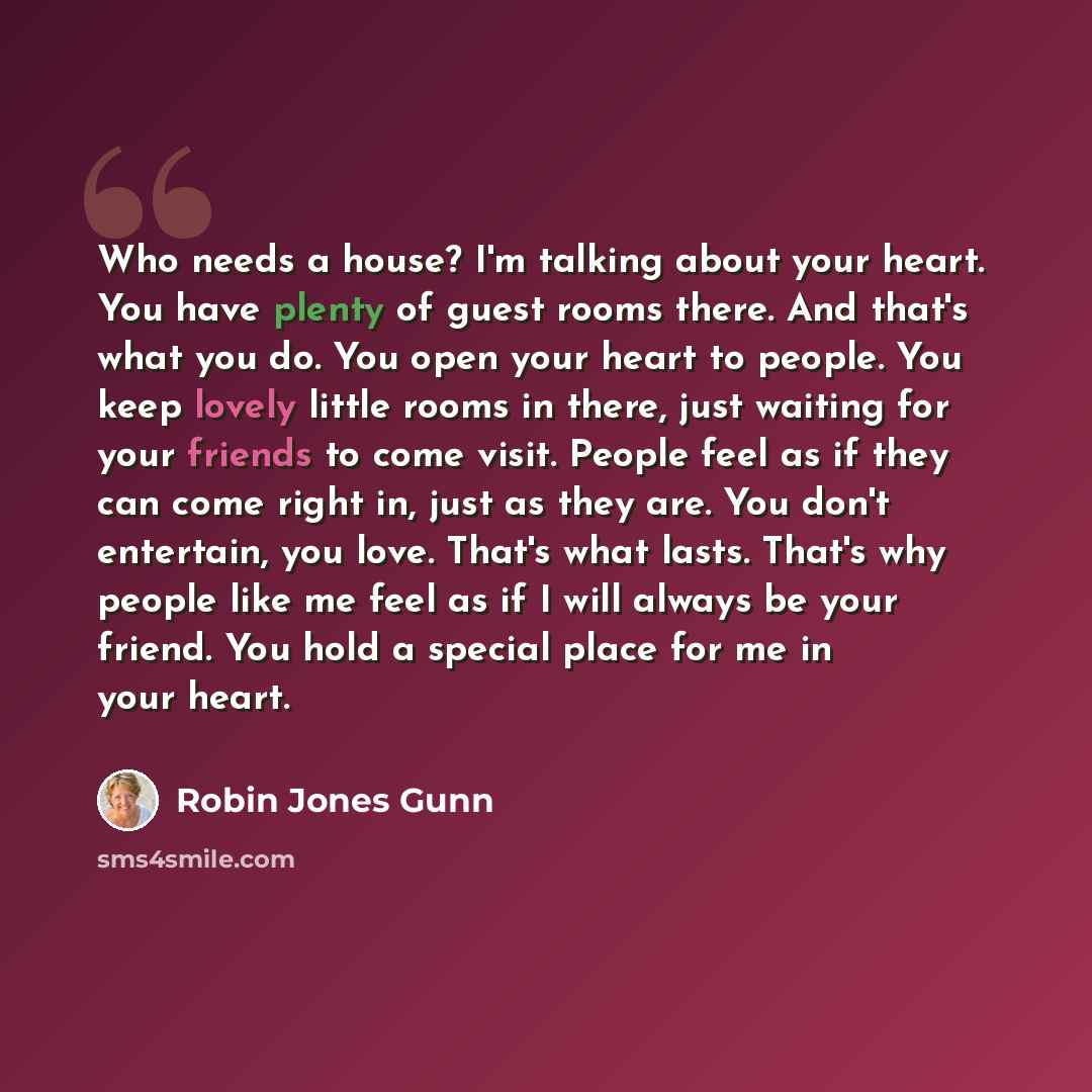 “Who needs a house? I'm talking about your heart. You have plenty of guest rooms there. And that's what you do. You open your heart to people. You keep lovely little rooms in there, just waiting for your friends to come visit. People feel as if they can come right in, just as they are. You don't…” quote by Robin Jones Gunn