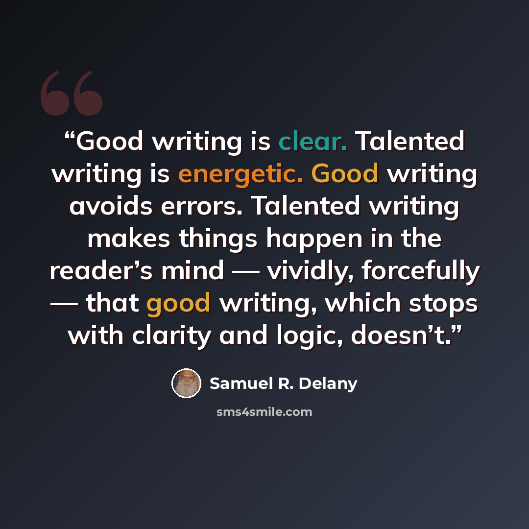 “Good writing is clear. Talented writing is energetic. Good writing avoids errors. Talented writing makes things happen in the reader’s mind — vividly, forcefully — that good writing, which stops with clarity and logic, doesn’t.” quote by Samuel R. Delany