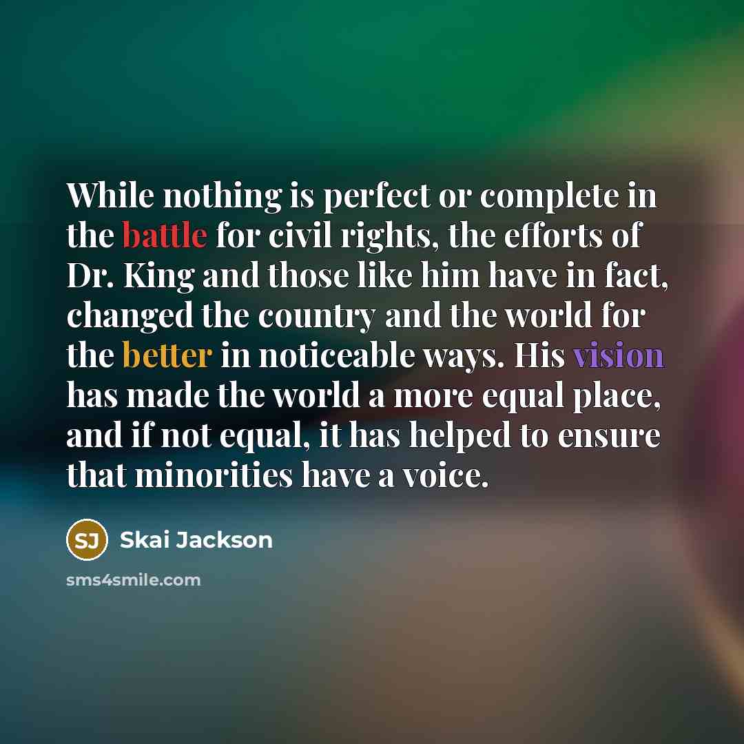 “While nothing is perfect or complete in the battle for civil rights, the efforts of Dr. King and those like him have in fact, changed the country and the world for the better in noticeable ways. His vision has made the world a more equal place, and if not equal, it has helped to ensure that…” quote by Skai Jackson