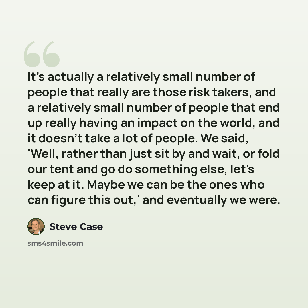 “It's actually a relatively small number of people that really are those risk takers, and a relatively small number of people that end up really having an impact on the world, and it doesn't take a lot of people. We said, 'Well, rather than just sit by and wait, or fold our tent and go do something…” quote by Steve Case