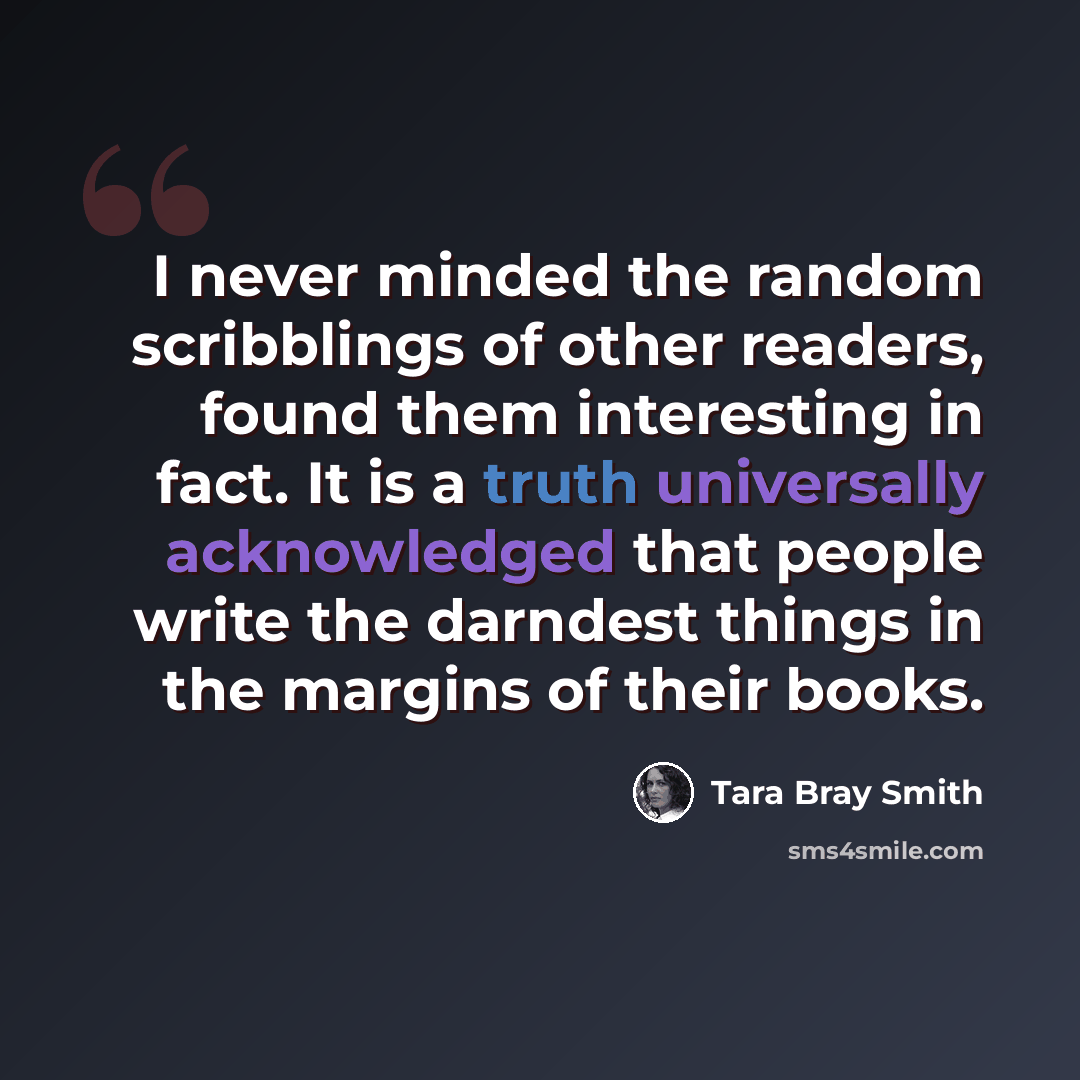 “I never minded the random scribblings of other readers, found them interesting in fact. It is a truth universally acknowledged that people write the darndest things in the margins of their books.” quote by Tara Bray Smith