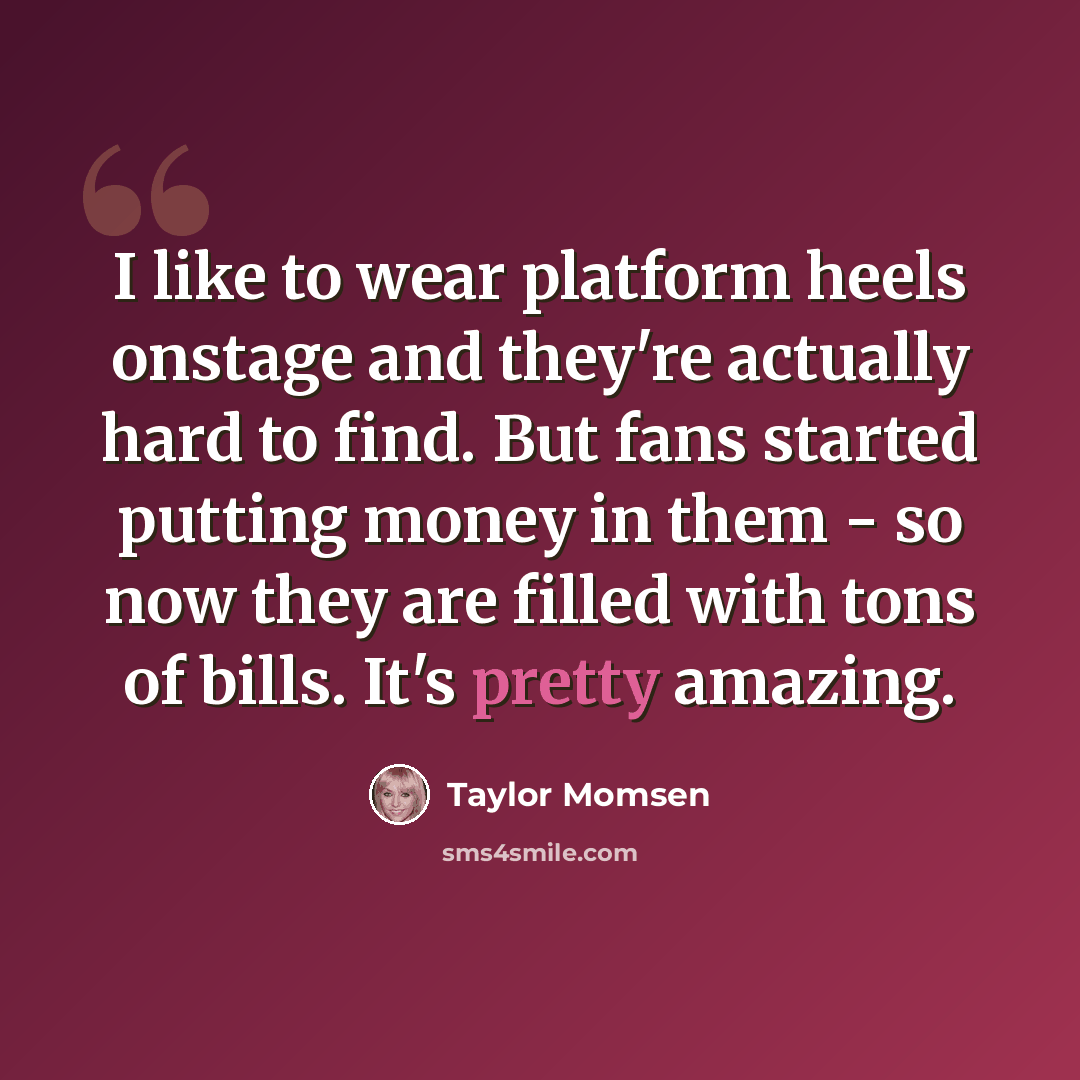 “I like to wear platform heels onstage and they're actually hard to find. But fans started putting money in them - so now they are filled with tons of bills. It's pretty amazing.” quote by Taylor Momsen