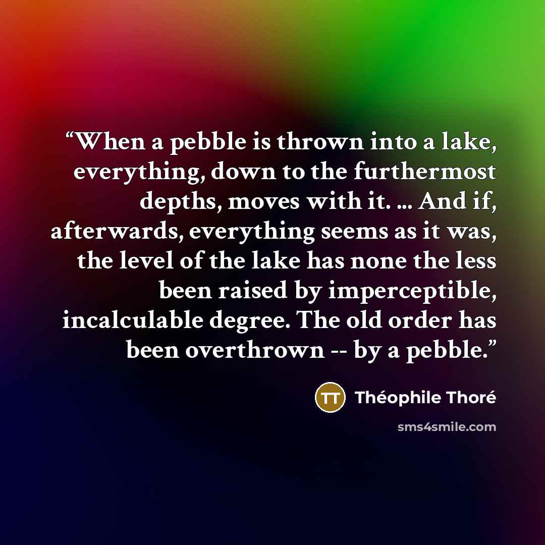 “When a pebble is thrown into a lake, everything, down to the furthermost depths, moves with it. ... And if, afterwards, everything seems as it was, the level of the lake has none the less been raised by imperceptible, incalculable degree. The old order has been overthrown -- by a pebble.” quote by Théophile Thoré
