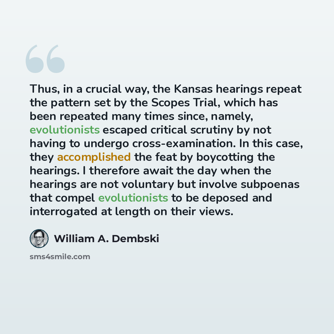 “Thus, in a crucial way, the Kansas hearings repeat the pattern set by the Scopes Trial, which has been repeated many times since, namely, evolutionists escaped critical scrutiny by not having to undergo cross-examination. In this case, they accomplished the feat by boycotting the hearings. I…” quote by William A. Dembski