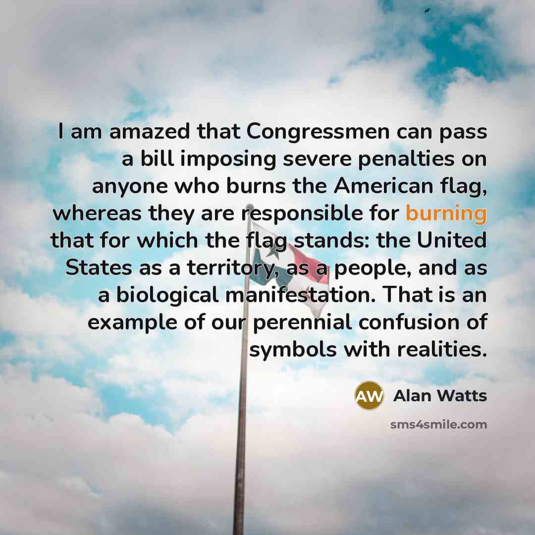 “I am amazed that Congressmen can pass a bill imposing severe penalties on anyone who burns the American flag, whereas they are responsible for burning that for which the flag stands: the United States as a territory, as a people, and as a biological manifestation. That is an example of our…” quote by Alan Watts