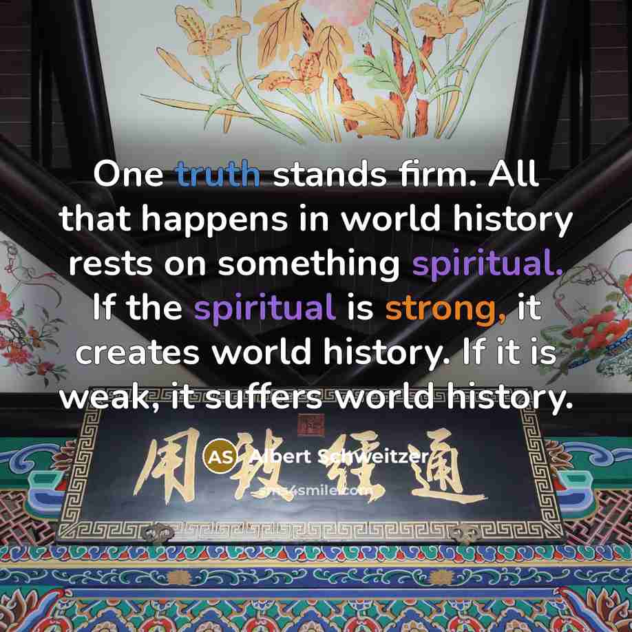 “One truth stands firm. All that happens in world history rests on something spiritual. If the spiritual is strong, it creates world history. If it is weak, it suffers world history.” quote by Albert Schweitzer