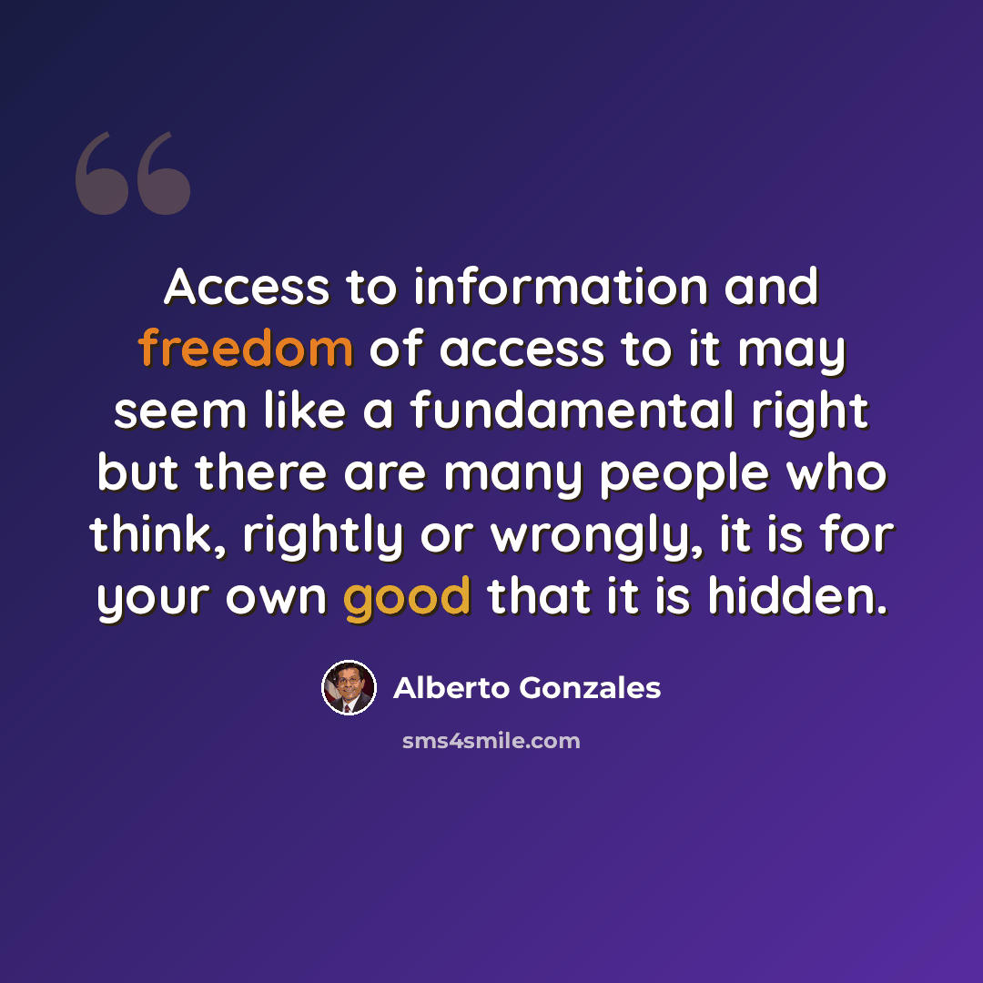 “Access to information and freedom of access to it may seem like a fundamental right but there are many people who think, rightly or wrongly, it is for your own good that it is hidden.” quote by Alberto Gonzales