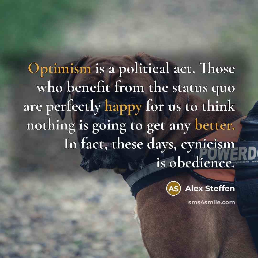 “Optimism is a political act. Those who benefit from the status quo are perfectly happy for us to think nothing is going to get any better. In fact, these days, cynicism is obedience.” quote by Alex Steffen