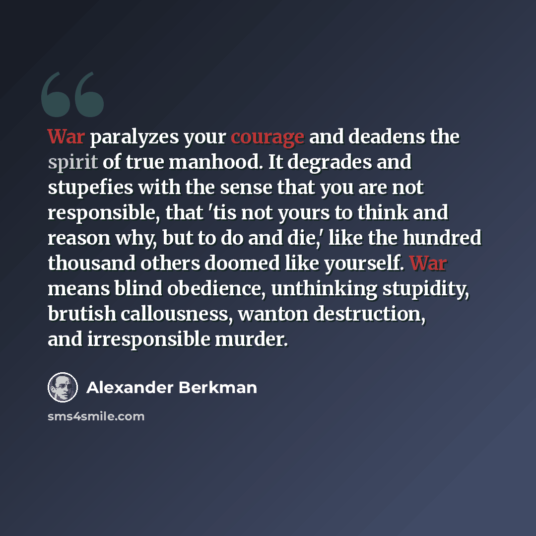 “War paralyzes your courage and deadens the spirit of true manhood. It degrades and stupefies with the sense that you are not responsible, that 'tis not yours to think and reason why, but to do and die,' like the hundred thousand others doomed like yourself. War means blind obedience, unthinking…” quote by Alexander Berkman