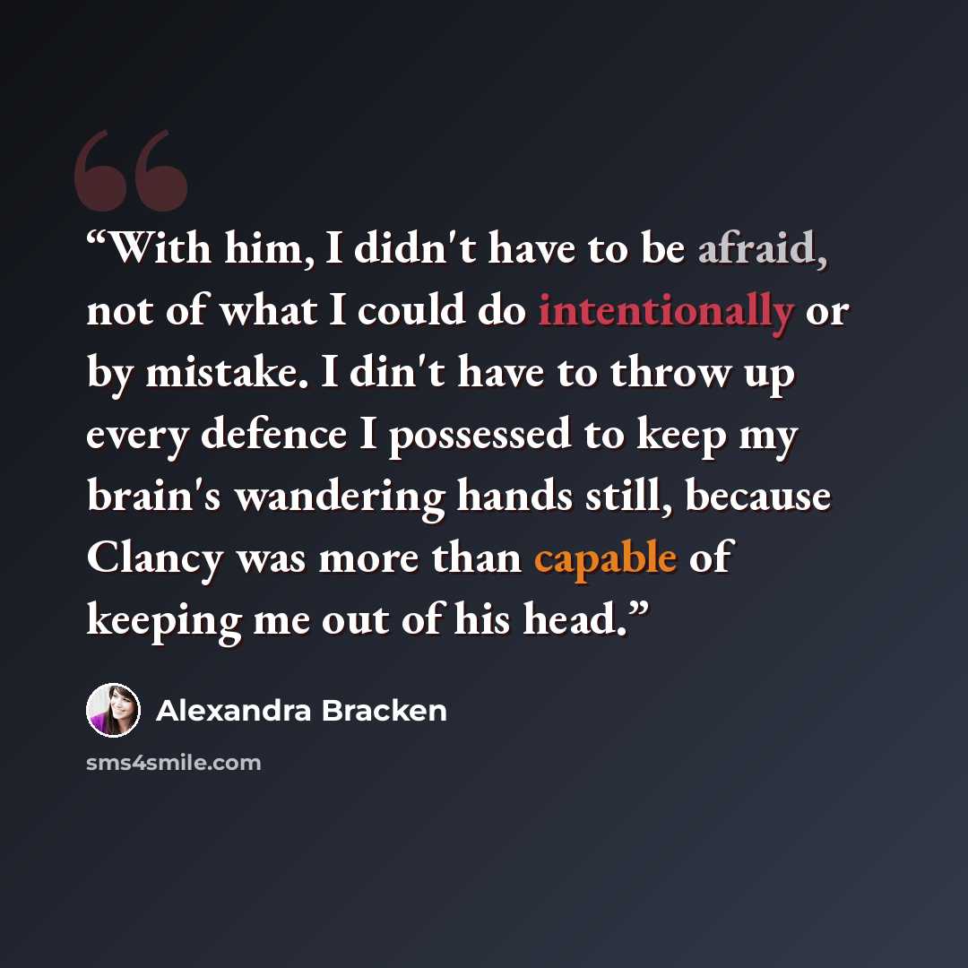 “With him, I didn't have to be afraid, not of what I could do intentionally or by mistake. I din't have to throw up every defence I possessed to keep my brain's wandering hands still, because Clancy was more than capable of keeping me out of his head.” quote by Alexandra Bracken