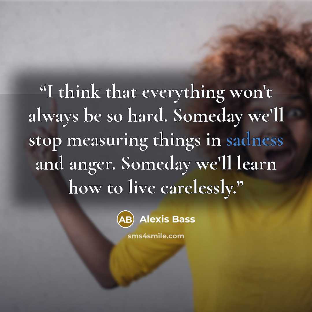 “I think that everything won't always be so hard. Someday we'll stop measuring things in sadness and anger. Someday we'll learn how to live carelessly.” quote by Alexis Bass