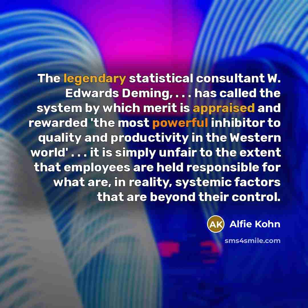 “The legendary statistical consultant W. Edwards Deming, . . . has called the system by which merit is appraised and rewarded 'the most powerful inhibitor to quality and productivity in the Western world' . . . it is simply unfair to the extent that employees are held responsible for what are, in…” quote by Alfie Kohn