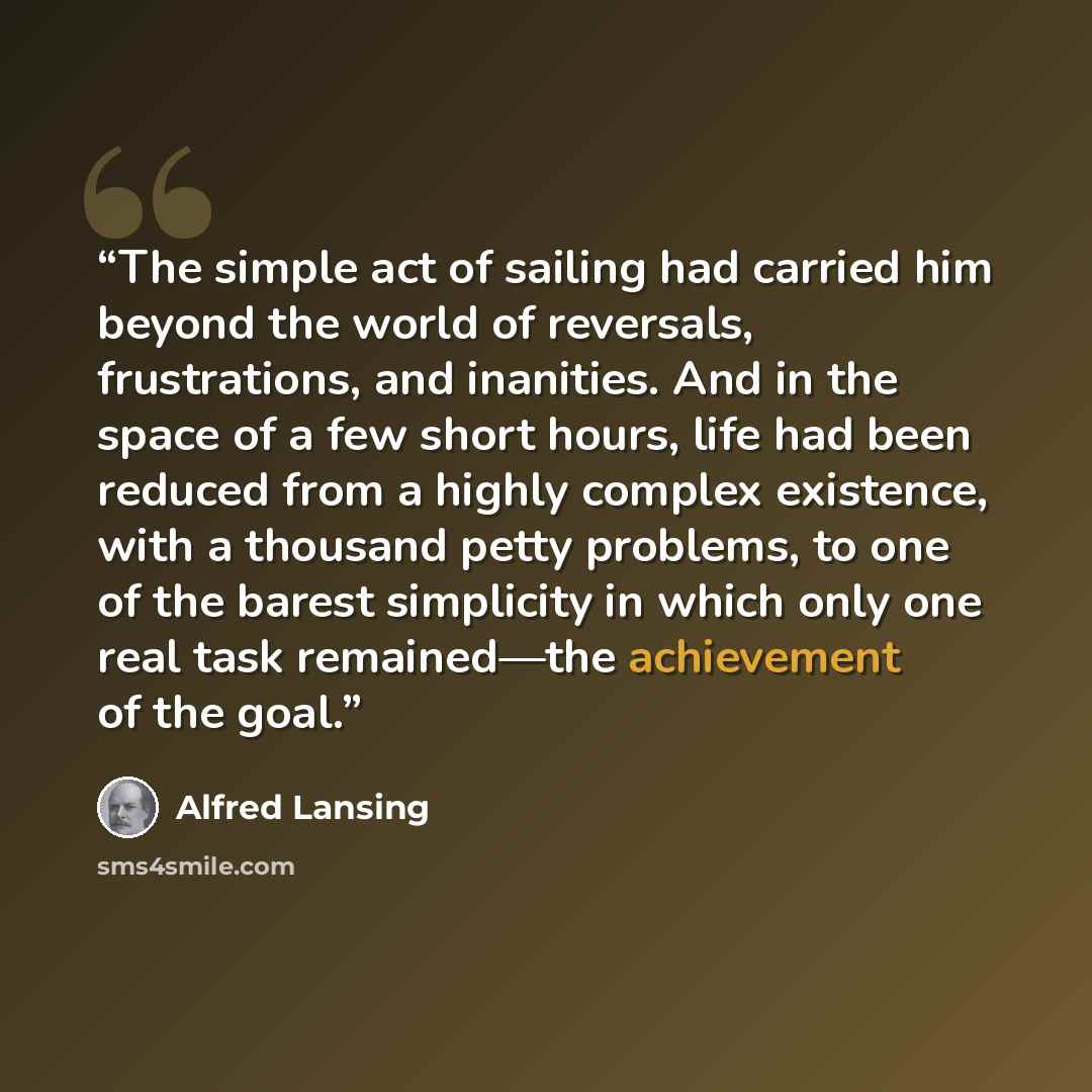 “The simple act of sailing had carried him beyond the world of reversals, frustrations, and inanities. And in the space of a few short hours, life had been reduced from a highly complex existence, with a thousand petty problems, to one of the barest simplicity in which only one real task…” quote by Alfred Lansing