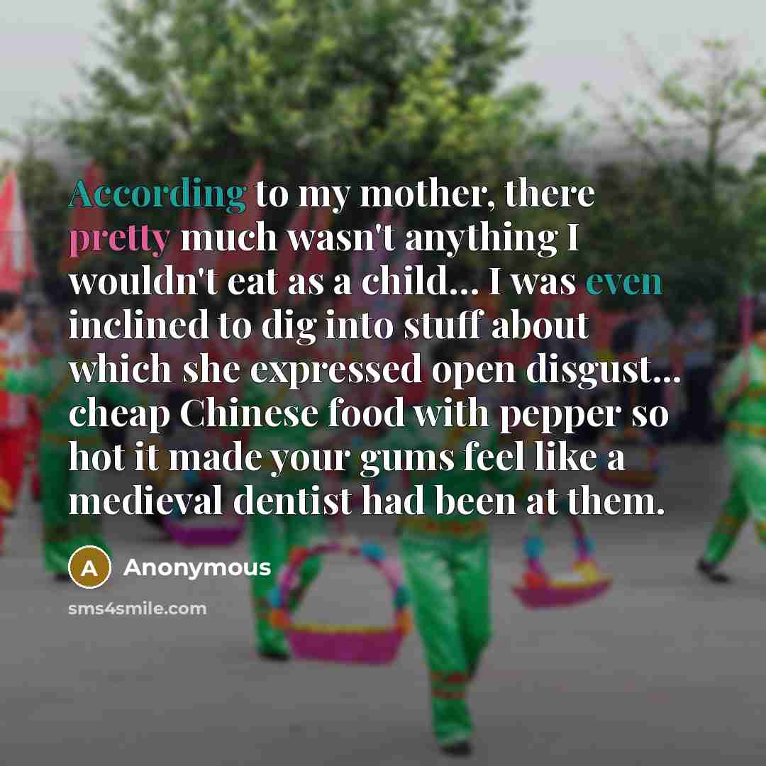 “According to my mother, there pretty much wasn't anything I wouldn't eat as a child… I was even inclined to dig into stuff about which she expressed open disgust... cheap Chinese food with pepper so hot it made your gums feel like a medieval dentist had been at them.” quote by Anonymous