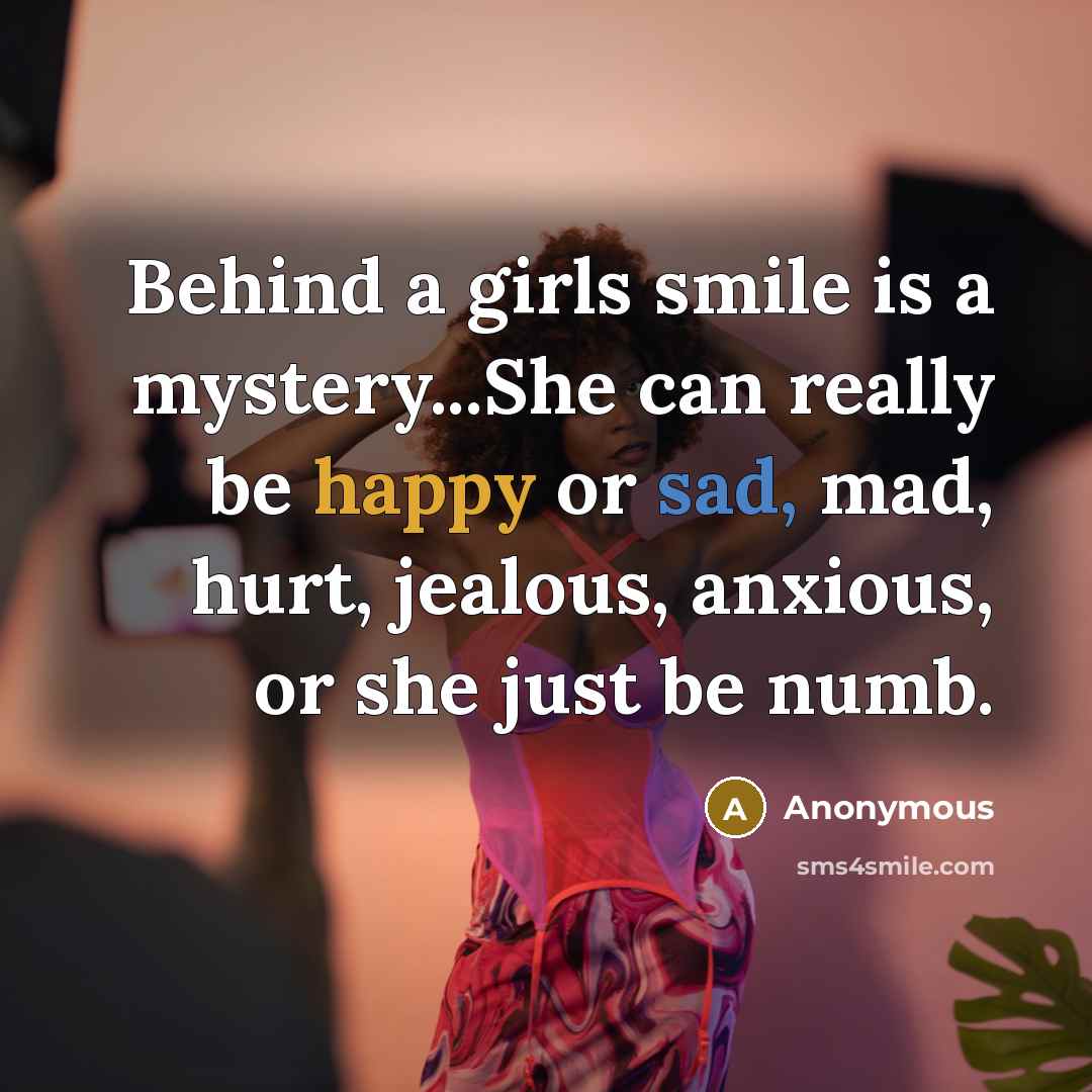 “Behind a girls smile is a mystery...She can really be happy or sad, mad, hurt, jealous, anxious, or she just be numb.” quote by Anonymous