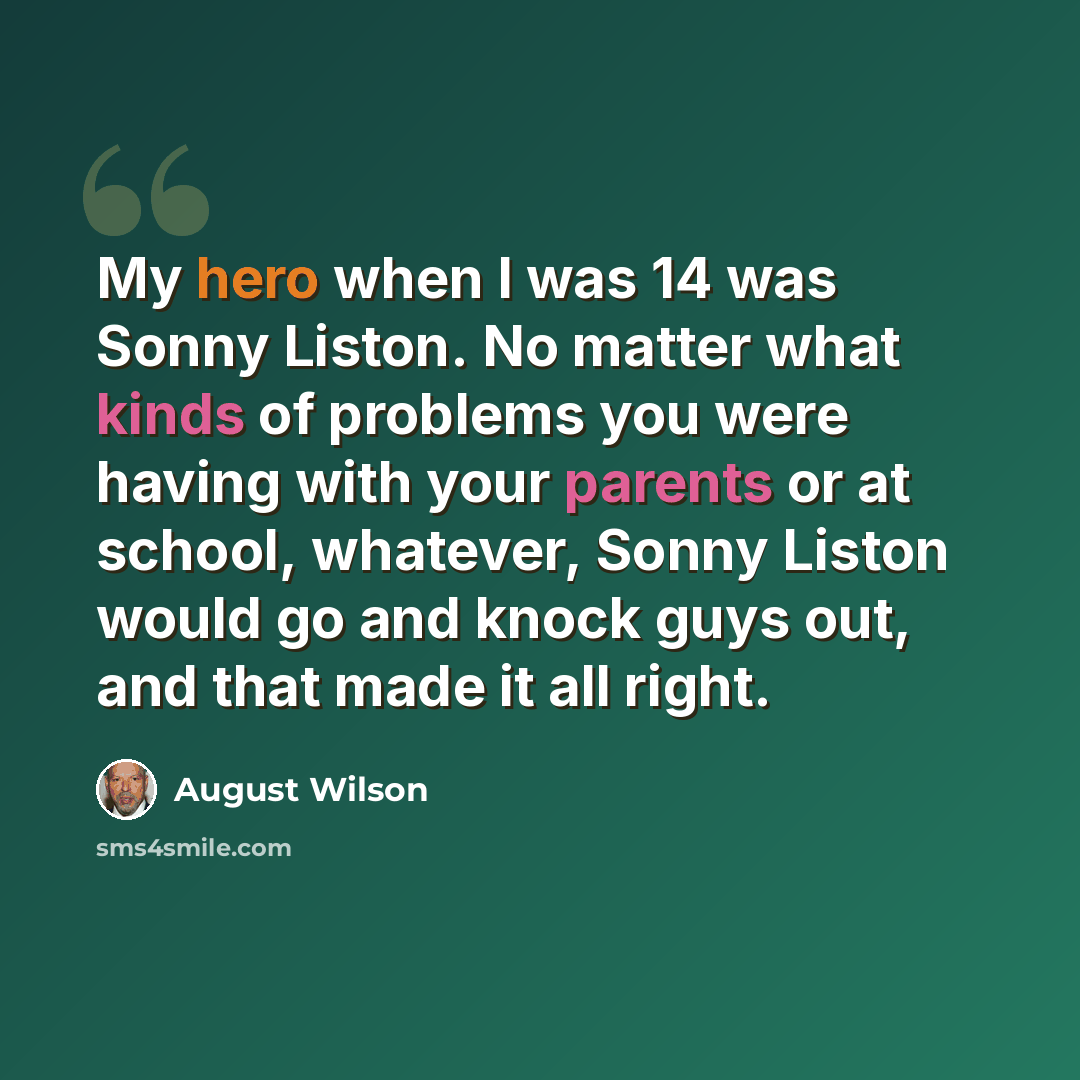 “My hero when I was 14 was Sonny Liston. No matter what kinds of problems you were having with your parents or at school, whatever, Sonny Liston would go and knock guys out, and that made it all right.” quote by August Wilson