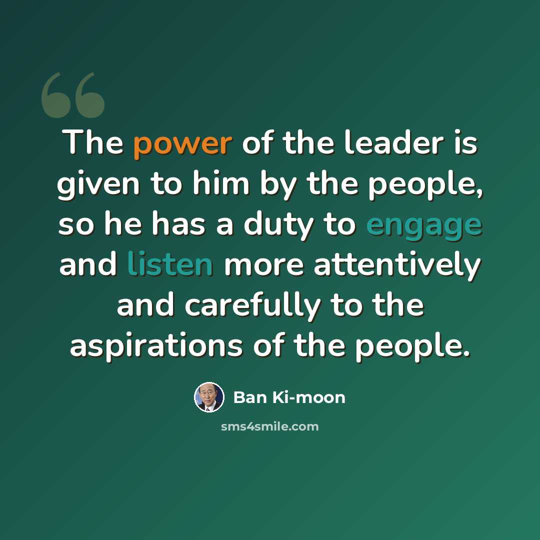 “The power of the leader is given to him by the people, so he has a duty to engage and listen more attentively and carefully to the aspirations of the people.” quote by Ban Ki-moon