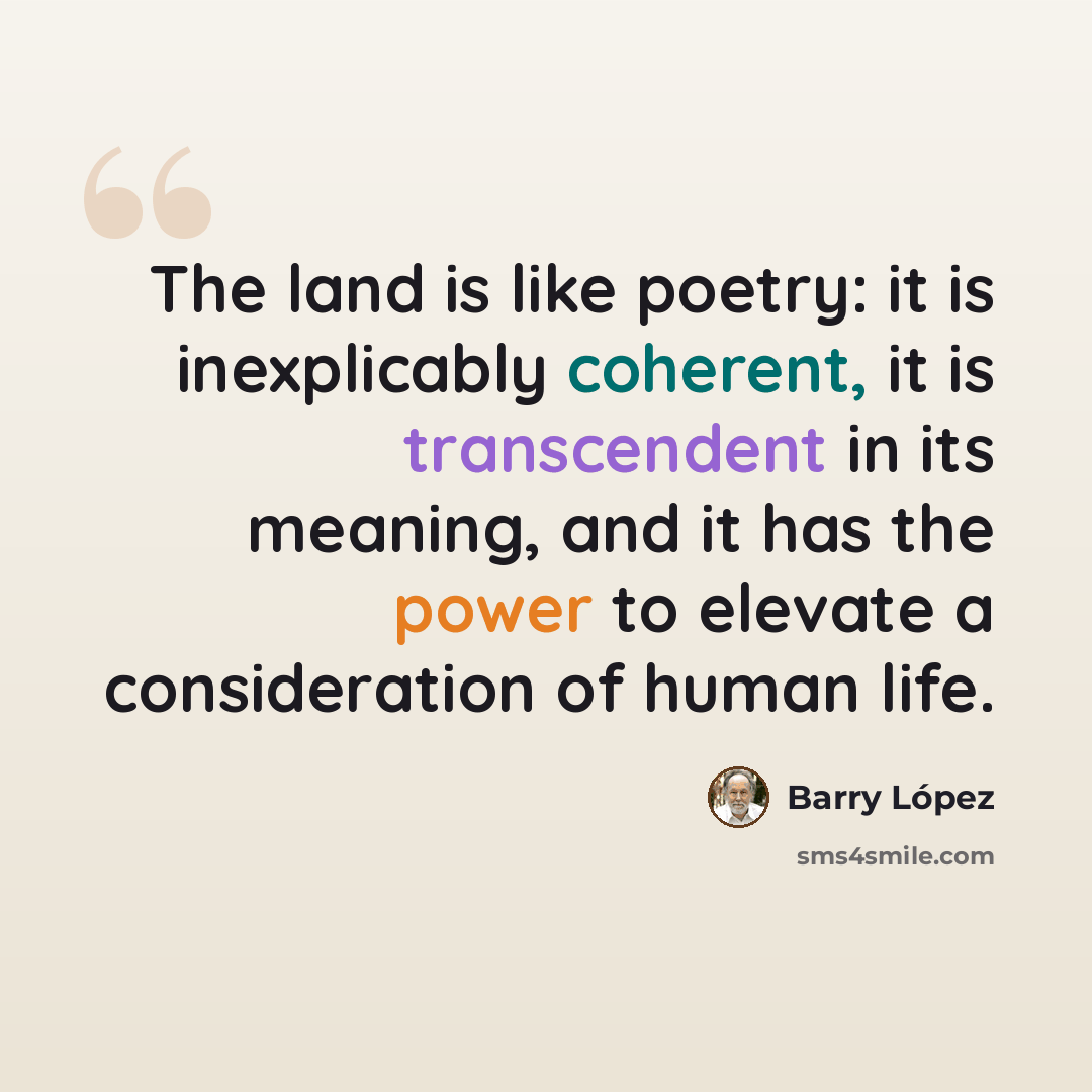 “The land is like poetry: it is inexplicably coherent, it is transcendent in its meaning, and it has the power to elevate a consideration of human life.” quote by Barry Lopez