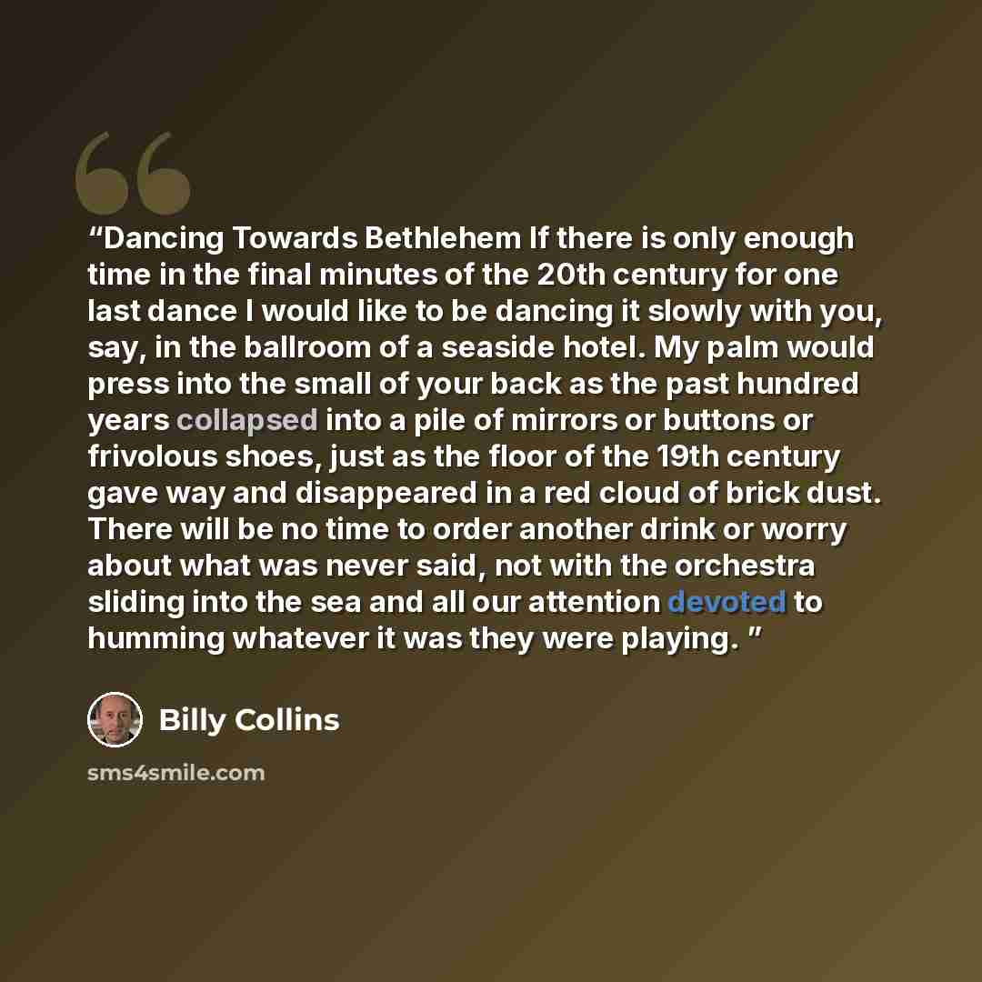 “Dancing Towards Bethlehem If there is only enough time in the final minutes of the 20th century for one last dance I would like to be dancing it slowly with you, say, in the ballroom of a seaside hotel. My palm would press into the small of your back as the past hundred years collapsed into a pile…” quote by Billy Collins
