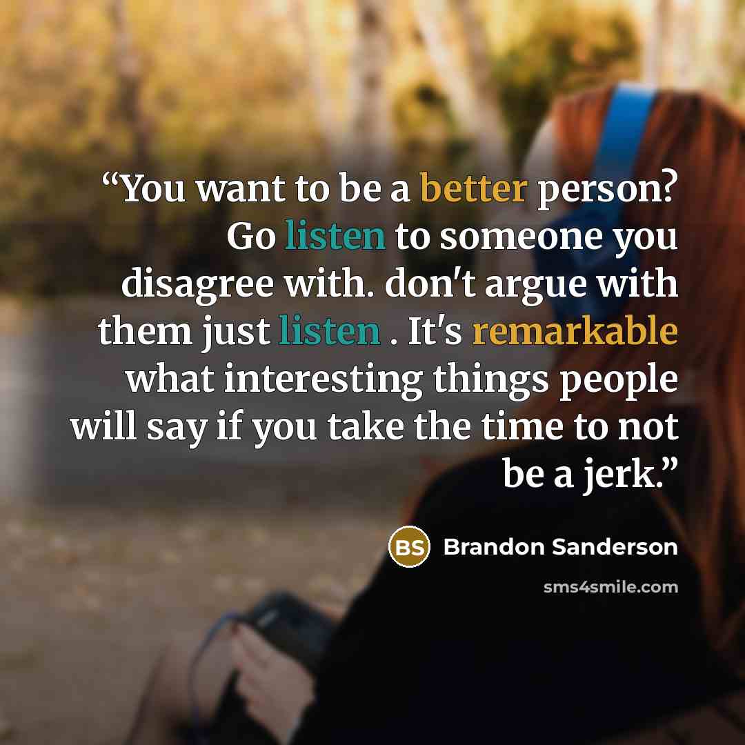 “You want to be a better person? Go listen to someone you disagree with. don't argue with them just listen . It's remarkable what interesting things people will say if you take the time to not be a jerk.” quote by Brandon Sanderson