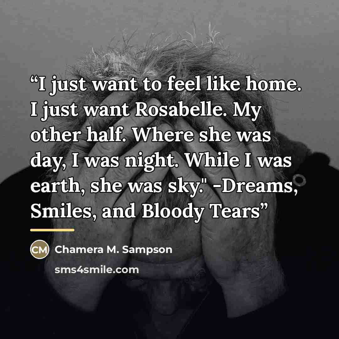 “I just want to feel like home. I just want Rosabelle. My other half. Where she was day, I was night. While I was earth, she was sky." -Dreams, Smiles, and Bloody Tears” quote by Chamera M. Sampson