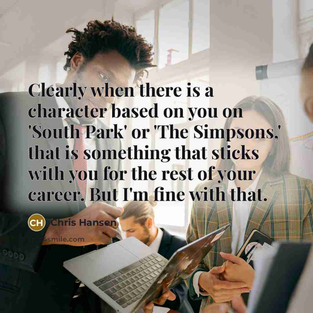 “Clearly when there is a character based on you on 'South Park' or 'The Simpsons,' that is something that sticks with you for the rest of your career. But I'm fine with that.” quote by Chris Hansen