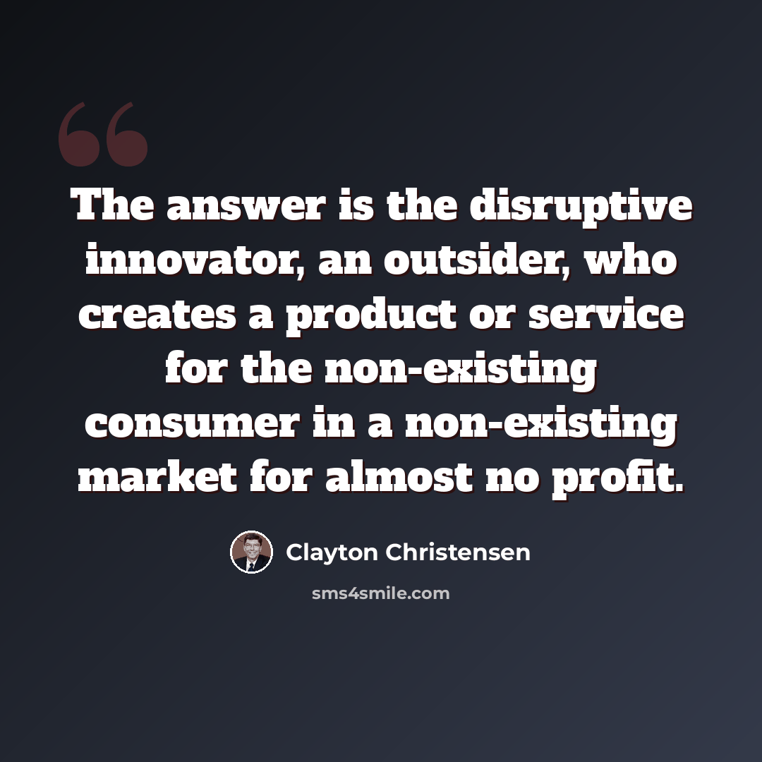 “The answer is the disruptive innovator, an outsider, who creates a product or service for the non-existing consumer in a non-existing market for almost no profit.” quote by Clayton Christensen