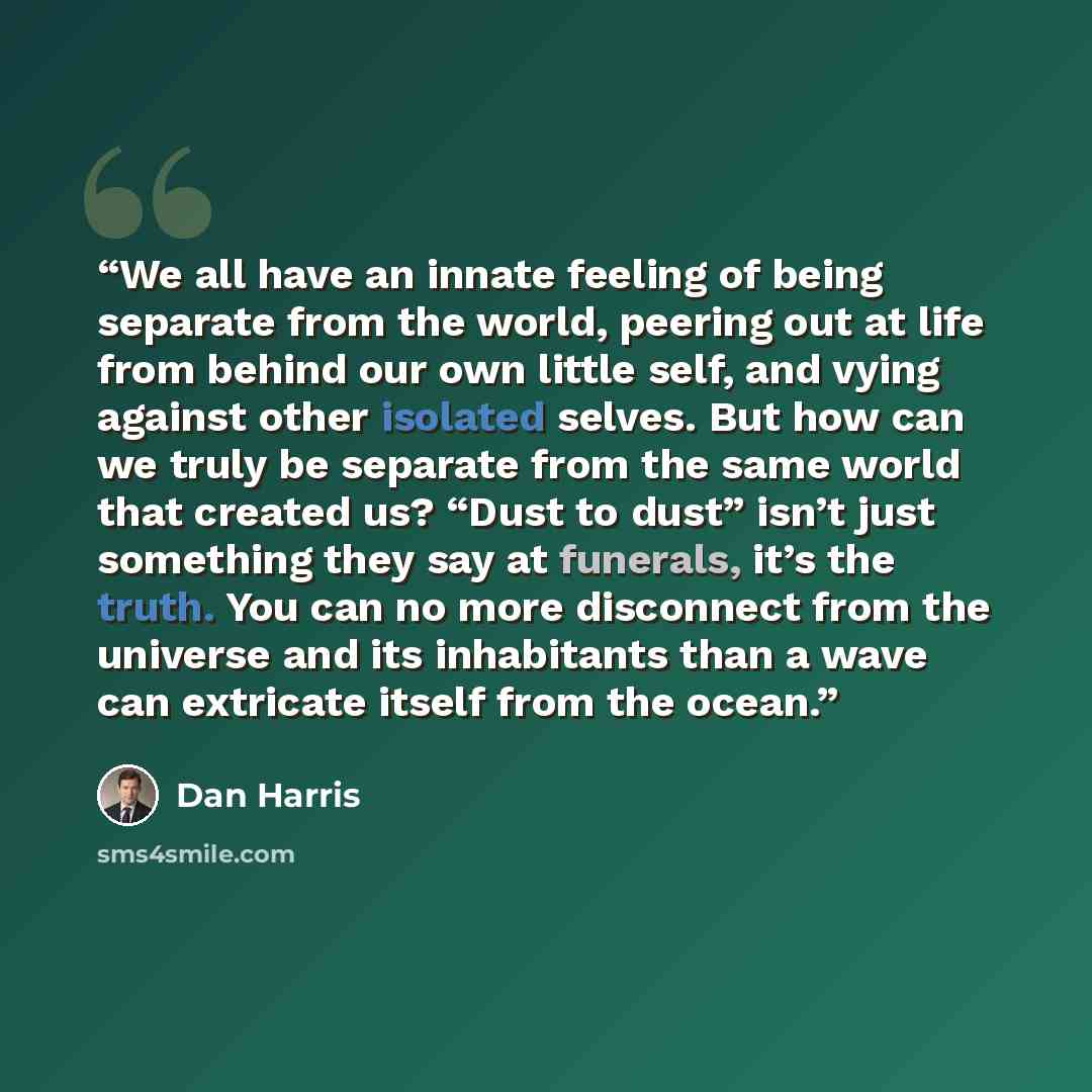 “We all have an innate feeling of being separate from the world, peering out at life from behind our own little self, and vying against other isolated selves. But how can we truly be separate from the same world that created us? “Dust to dust” isn’t just something they say at funerals, it’s the…” quote by Dan Harris
