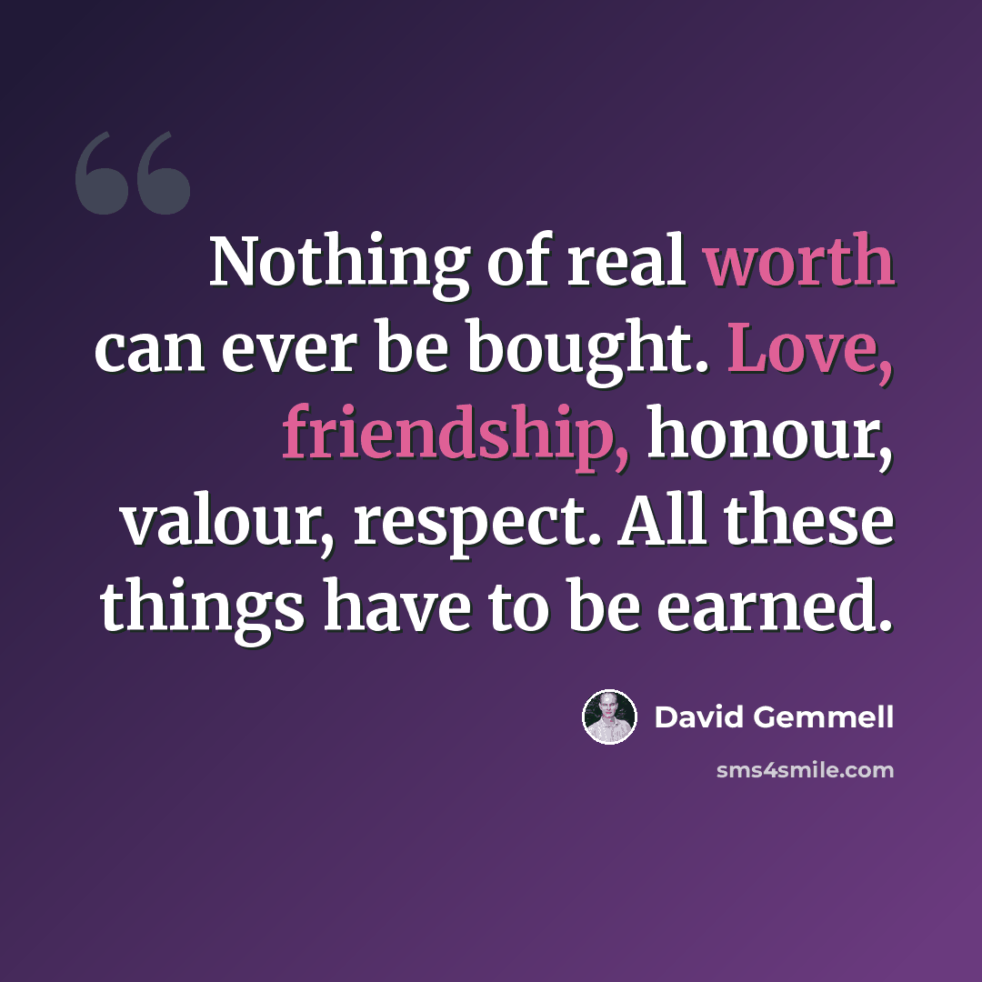 “Nothing of real worth can ever be bought. Love, friendship, honour, valour, respect. All these things have to be earned.” quote by David Gemmell