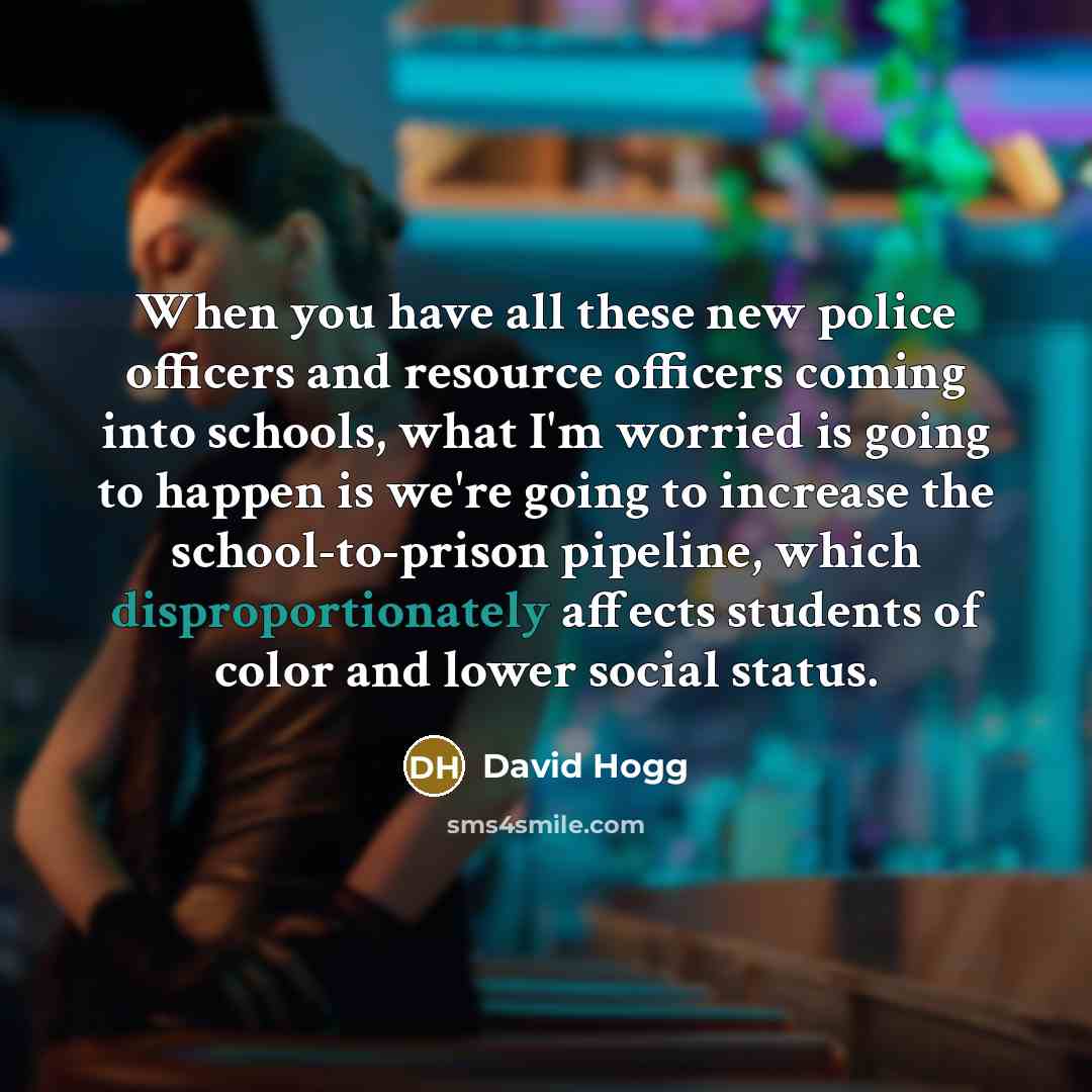 “When you have all these new police officers and resource officers coming into schools, what I'm worried is going to happen is we're going to increase the school-to-prison pipeline, which disproportionately affects students of color and lower social status.” quote by David Hogg