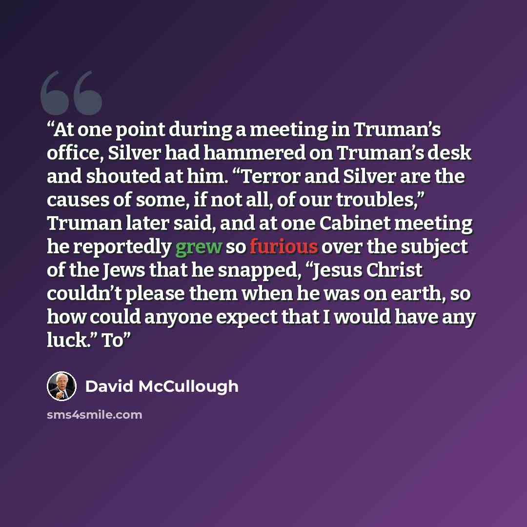 “At one point during a meeting in Truman’s office, Silver had hammered on Truman’s desk and shouted at him. “Terror and Silver are the causes of some, if not all, of our troubles,” Truman later said, and at one Cabinet meeting he reportedly grew so furious over the subject of the Jews that he…” quote by David McCullough