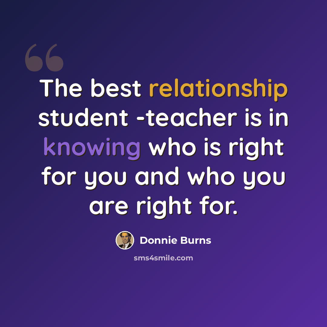 “The best relationship student -teacher is in knowing who is right for you and who you are right for.” quote by Donnie Burns