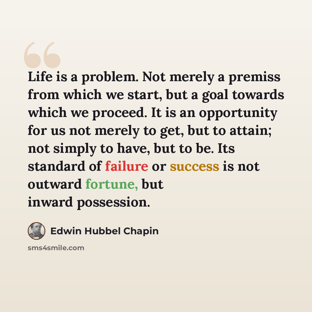 “Life is a problem. Not merely a premiss from which we start, but a goal towards which we proceed. It is an opportunity for us not merely to get, but to attain; not simply to have, but to be. Its standard of failure or success is not outward fortune, but inward possession.” quote by Edwin Hubbel Chapin